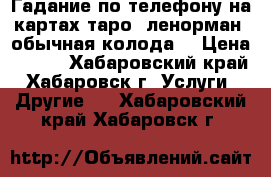 Гадание по телефону на картах таро, ленорман, обычная колода. › Цена ­ 500 - Хабаровский край, Хабаровск г. Услуги » Другие   . Хабаровский край,Хабаровск г.